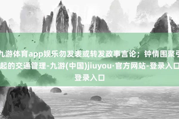 九游体育app娱乐勿发表或转发政事言论；钟情围聚引起的交通管理-九游(中国)jiuyou·官方网站-登录入口