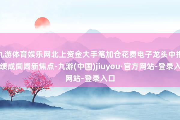 九游体育娱乐网北上资金大手笔加仓花费电子龙头中报功绩成阛阓新焦点-九游(中国)jiuyou·官方网站-登录入口