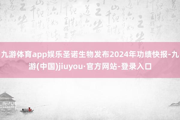 九游体育app娱乐圣诺生物发布2024年功绩快报-九游(中国)jiuyou·官方网站-登录入口