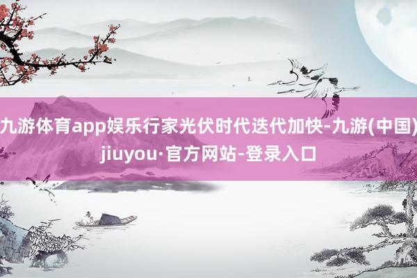 九游体育app娱乐行家光伏时代迭代加快-九游(中国)jiuyou·官方网站-登录入口