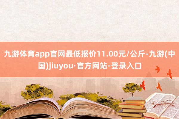 九游体育app官网最低报价11.00元/公斤-九游(中国)jiuyou·官方网站-登录入口
