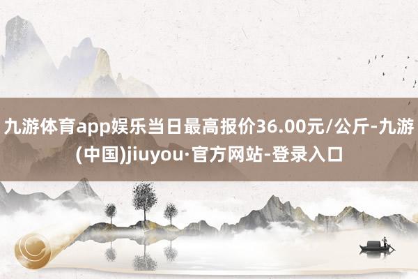 九游体育app娱乐当日最高报价36.00元/公斤-九游(中国)jiuyou·官方网站-登录入口