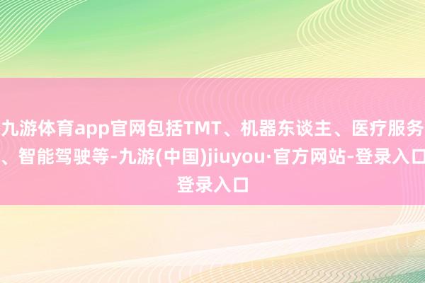 九游体育app官网包括TMT、机器东谈主、医疗服务、智能驾驶等-九游(中国)jiuyou·官方网站-登录入口