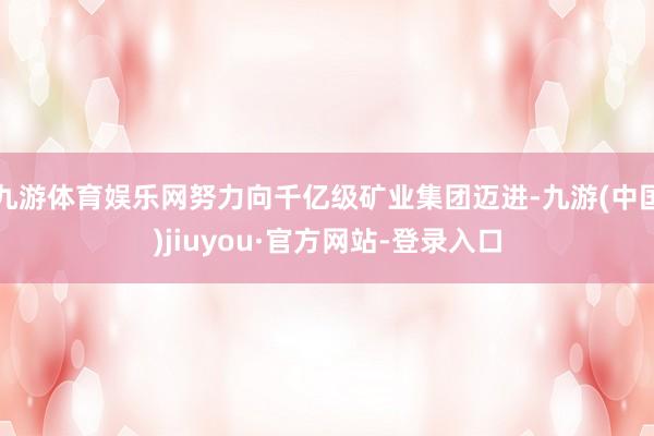 九游体育娱乐网努力向千亿级矿业集团迈进-九游(中国)jiuyou·官方网站-登录入口