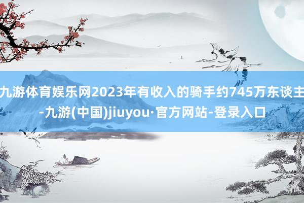 九游体育娱乐网2023年有收入的骑手约745万东谈主-九游(中国)jiuyou·官方网站-登录入口