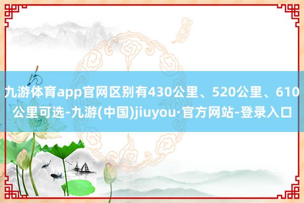 九游体育app官网区别有430公里、520公里、610公里可选-九游(中国)jiuyou·官方网站-登录入口