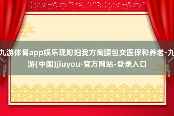 九游体育app娱乐现媳妇我方掏腰包交医保和养老-九游(中国)jiuyou·官方网站-登录入口