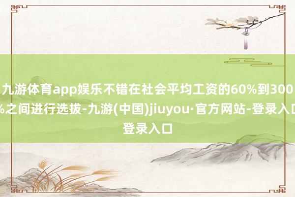 九游体育app娱乐不错在社会平均工资的60%到300%之间进行选拔-九游(中国)jiuyou·官方网站-登录入口