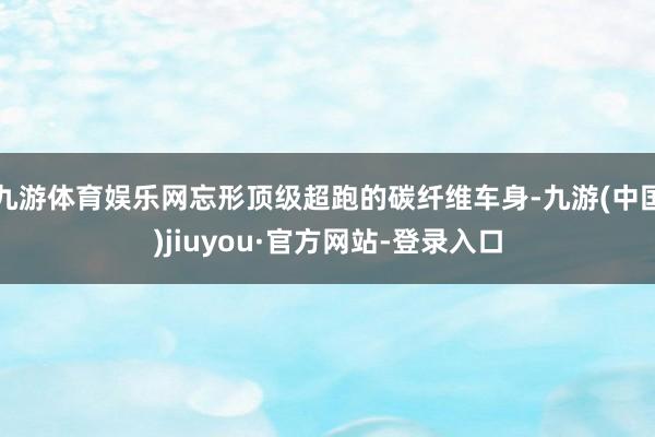 九游体育娱乐网忘形顶级超跑的碳纤维车身-九游(中国)jiuyou·官方网站-登录入口