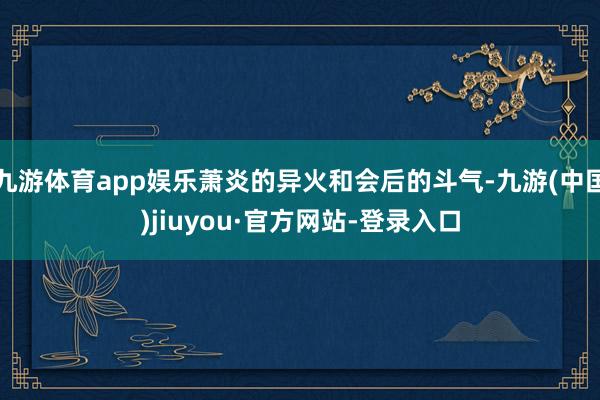九游体育app娱乐萧炎的异火和会后的斗气-九游(中国)jiuyou·官方网站-登录入口