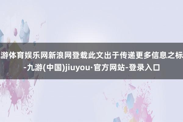 九游体育娱乐网新浪网登载此文出于传递更多信息之标的-九游(中国)jiuyou·官方网站-登录入口