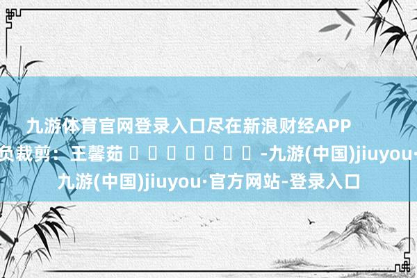 九游体育官网登录入口尽在新浪财经APP            						背负裁剪：王馨茹 							-九游(中国)jiuyou·官方网站-登录入口