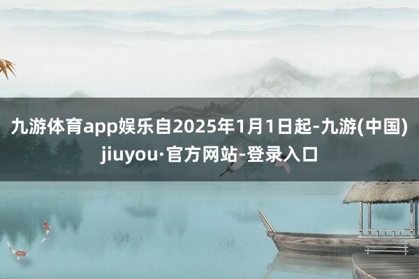 九游体育app娱乐自2025年1月1日起-九游(中国)jiuyou·官方网站-登录入口
