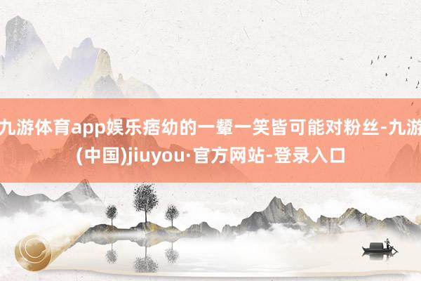 九游体育app娱乐痞幼的一颦一笑皆可能对粉丝-九游(中国)jiuyou·官方网站-登录入口