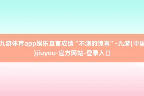 九游体育app娱乐直言成绩“不测的惊喜”-九游(中国)jiuyou·官方网站-登录入口