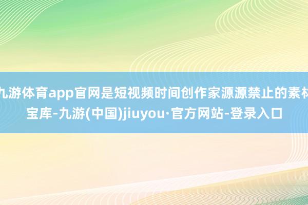 九游体育app官网是短视频时间创作家源源禁止的素材宝库-九游(中国)jiuyou·官方网站-登录入口