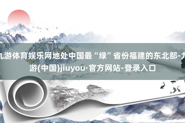 九游体育娱乐网地处中国最“绿”省份福建的东北部-九游(中国)jiuyou·官方网站-登录入口