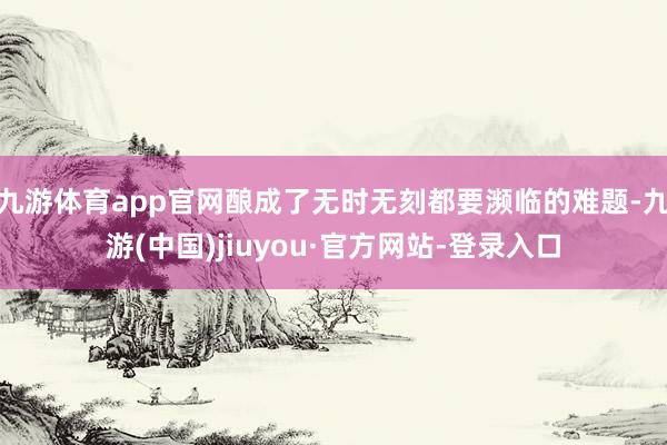 九游体育app官网酿成了无时无刻都要濒临的难题-九游(中国)jiuyou·官方网站-登录入口