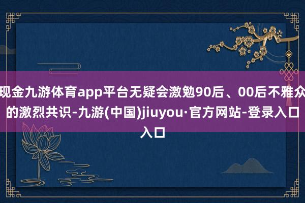 现金九游体育app平台无疑会激勉90后、00后不雅众的激烈共识-九游(中国)jiuyou·官方网站-登录入口