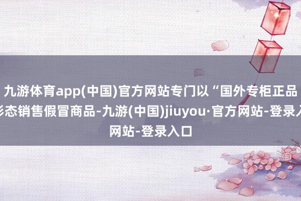 九游体育app(中国)官方网站专门以“国外专柜正品”形态销售假冒商品-九游(中国)jiuyou·官方网站-登录入口