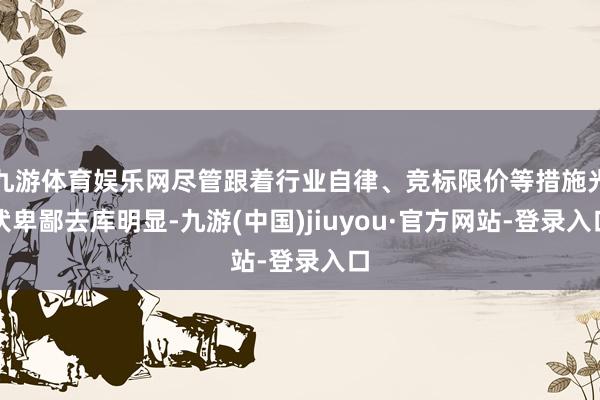 九游体育娱乐网尽管跟着行业自律、竞标限价等措施光伏卑鄙去库明显-九游(中国)jiuyou·官方网站-登录入口