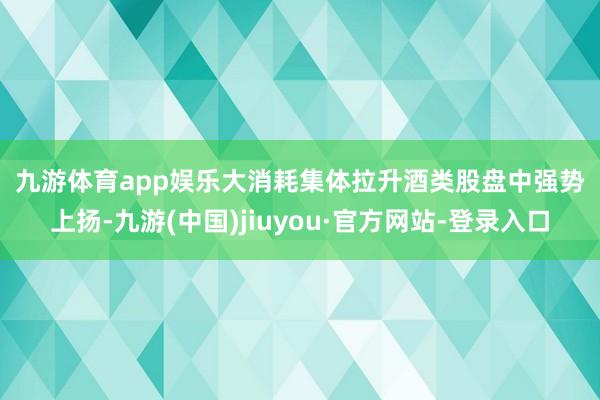 九游体育app娱乐　　大消耗集体拉升　　酒类股盘中强势上扬-九游(中国)jiuyou·官方网站-登录入口