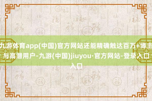九游体育app(中国)官方网站还能精确触达百万+博主与高潜用户-九游(中国)jiuyou·官方网站-登录入口