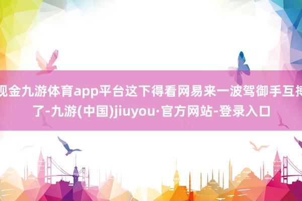现金九游体育app平台这下得看网易来一波驾御手互搏了-九游(中国)jiuyou·官方网站-登录入口