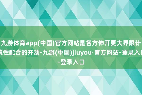九游体育app(中国)官方网站是各方伸开更大界限计策性配合的开动-九游(中国)jiuyou·官方网站-登录入口