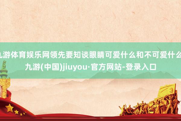 九游体育娱乐网领先要知谈眼睛可爱什么和不可爱什么-九游(中国)jiuyou·官方网站-登录入口