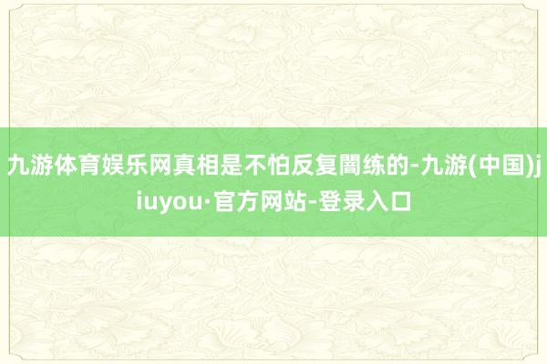 九游体育娱乐网真相是不怕反复闇练的-九游(中国)jiuyou·官方网站-登录入口
