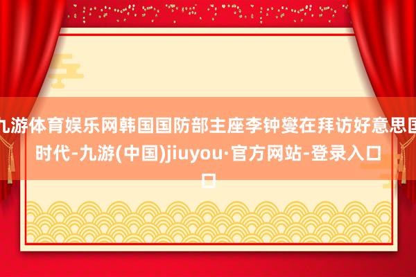 九游体育娱乐网韩国国防部主座李钟燮在拜访好意思国时代-九游(中国)jiuyou·官方网站-登录入口