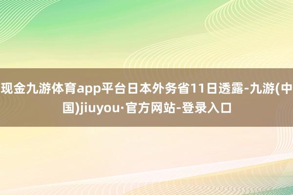现金九游体育app平台日本外务省11日透露-九游(中国)jiuyou·官方网站-登录入口