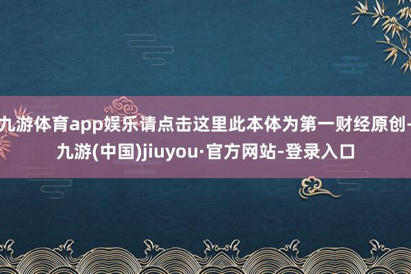 九游体育app娱乐请点击这里此本体为第一财经原创-九游(中国)jiuyou·官方网站-登录入口
