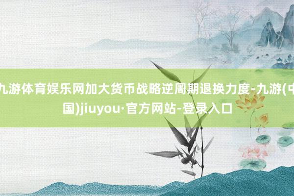 九游体育娱乐网加大货币战略逆周期退换力度-九游(中国)jiuyou·官方网站-登录入口