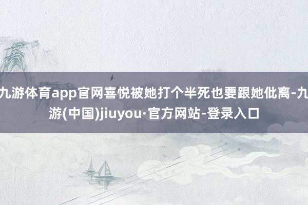 九游体育app官网喜悦被她打个半死也要跟她仳离-九游(中国)jiuyou·官方网站-登录入口