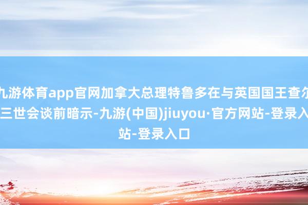 九游体育app官网加拿大总理特鲁多在与英国国王查尔斯三世会谈前暗示-九游(中国)jiuyou·官方网站-登录入口